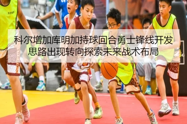 科尔增加库明加持球回合勇士锋线开发思路出现转向探索未来战术布局