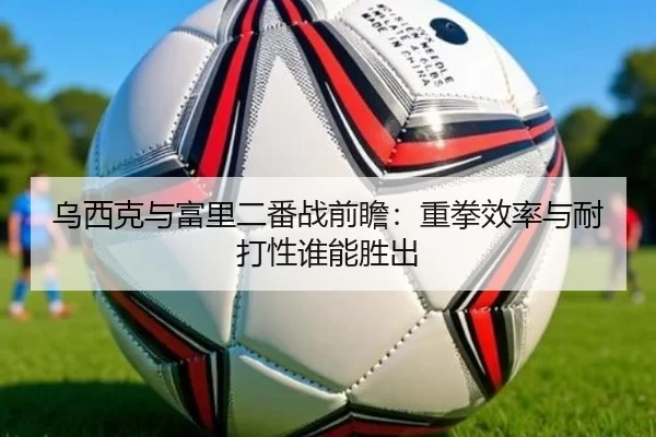 乌西克与富里二番战前瞻：重拳效率与耐打性谁能胜出